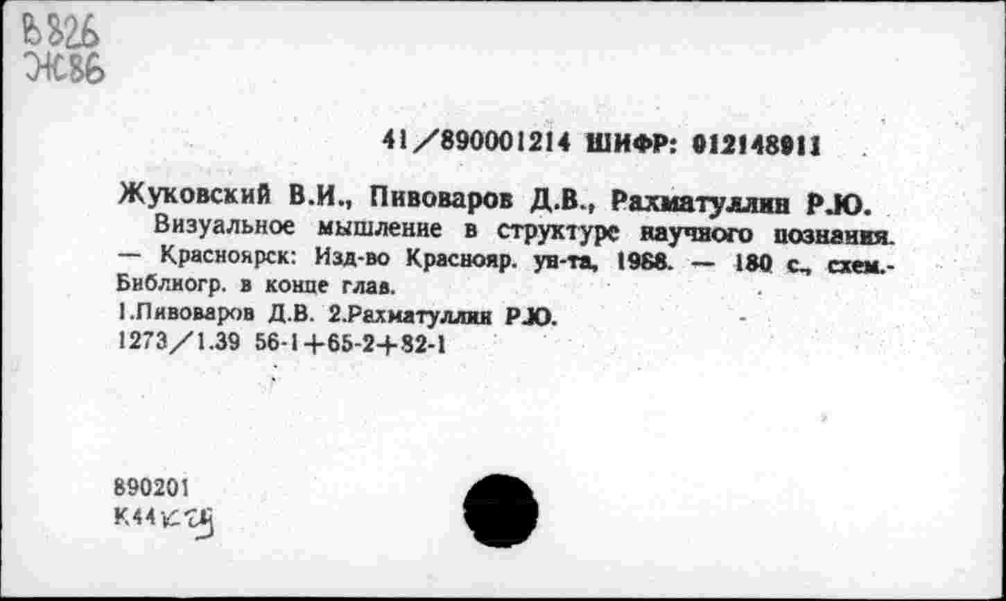 ﻿ЖВ6
41/890001214 ШИФР: 012148911
Жуковский В.И., Пивоваров Д.В., Рахматуллин Р.Ю.
Визуальное мышление в структуре научного познания. — Красноярск: Изд-во Краснояр. ун-та, 1968. — 180 с, схем.-Библиогр. в конце глав.
I.Пивоваров Д.В. 2.Рахиатуллин Р4О.
1273/1.39 56-1+65-24-82-1
890201
К44К^